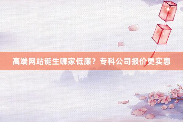 高端网站诞生哪家低廉？专科公司报价更实惠