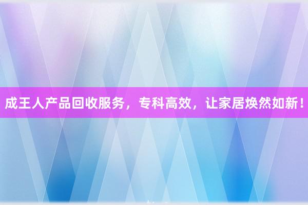 成王人产品回收服务，专科高效，让家居焕然如新！