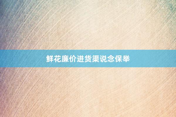 鲜花廉价进货渠说念保举