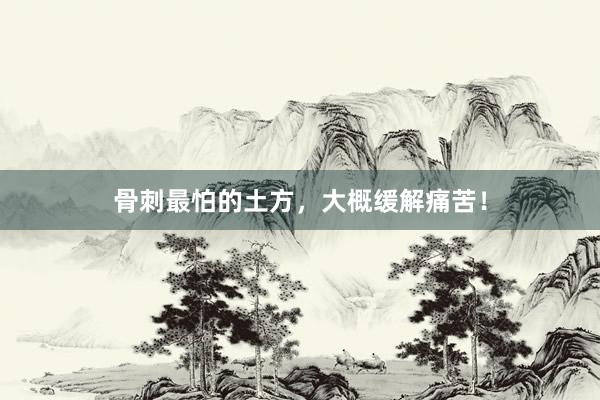 骨刺最怕的土方，大概缓解痛苦！